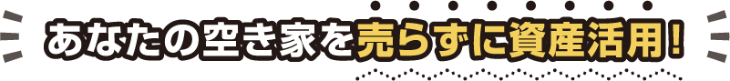 あなたの空き家を売らずに資産活用！